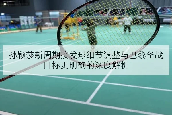 孙颖莎新周期接发球细节调整与巴黎备战目标更明确的深度解析